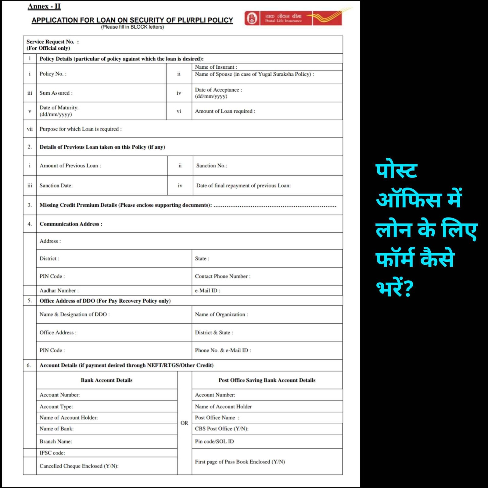 पोस्ट ऑफिस से फॉर्म कलेक्ट कर ले या फॉर्म को डाउनलोड कर लें, उसके बाद प्रिंट आउट निकालना लें। पॉलिसी डिटेल्स: पहले स्थान पर पॉलिसी नंबर भरें। अपना नाम भरें। यदि युगल सुरक्षा पॉलिसी है, तो पति या पत्नी का नाम डालें। योजना की गुनजाइश भरें। पॉलिसी स्वीकृति की तारीख और पॉलिसी की आकर्षण तिथि डालें। आवश्यकता होने पर उधारण की राशि डालें। लोन के उद्देश्य को व्यक्त करें।